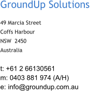 GroundUp Solutions  49 Marcia Street Coffs Harbour NSW  2450 Australia t: +61 2 66130561 m: 0403 881 974 (A/H) e:  info@groundup.com.au
